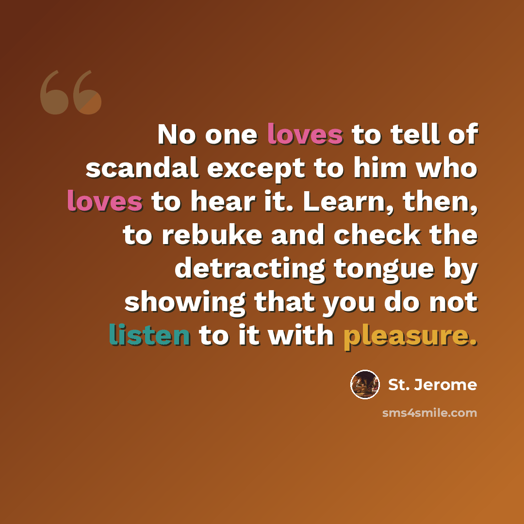 “No one loves to tell of scandal except to him who loves to hear it. Learn, then, to rebuke and check the detracting tongue by showing that you do not listen to it with pleasure.” quote by St. Jerome