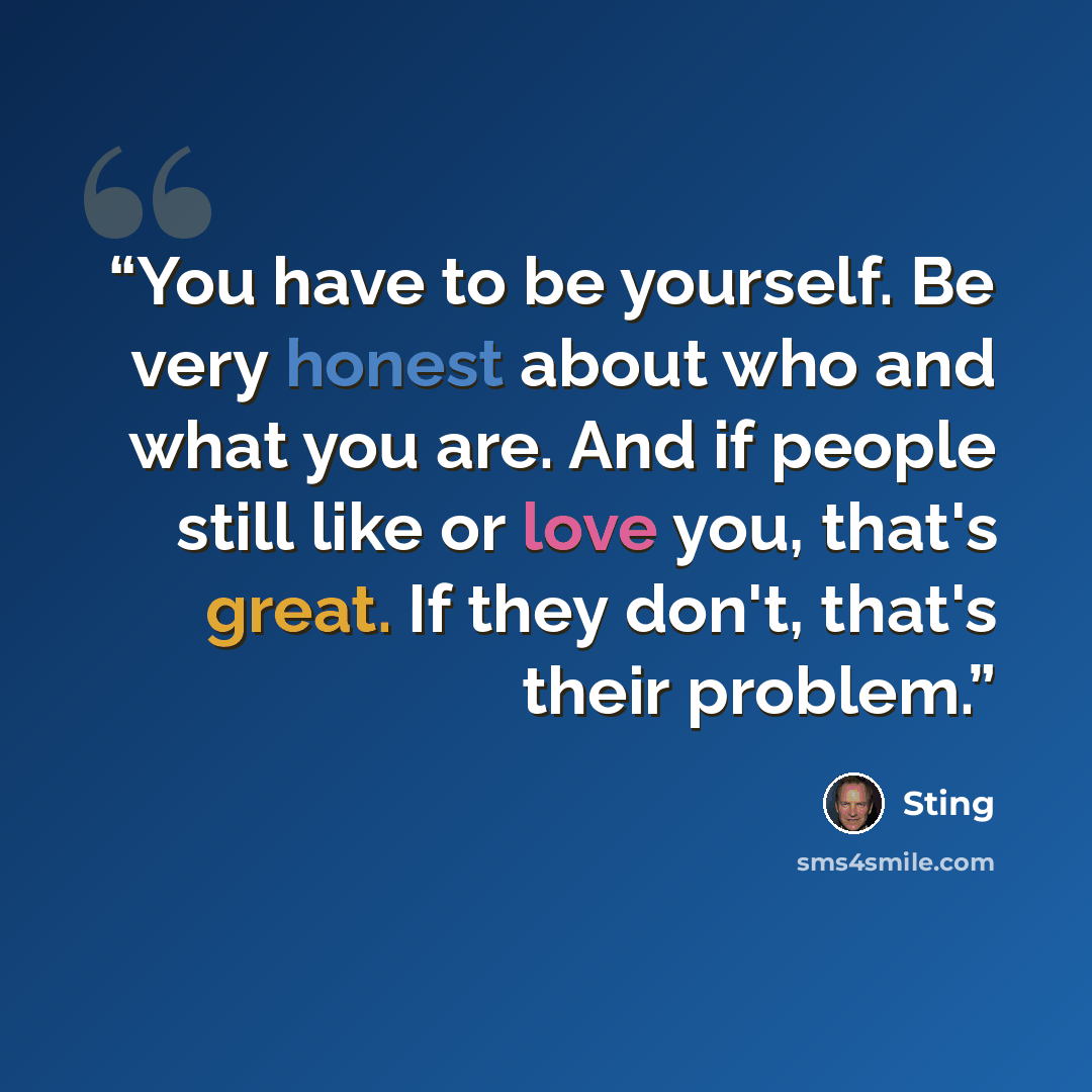 “You have to be yourself. Be very honest about who and what you are. And if people still like or love you, that's great. If they don't, that's their problem.” quote by Sting