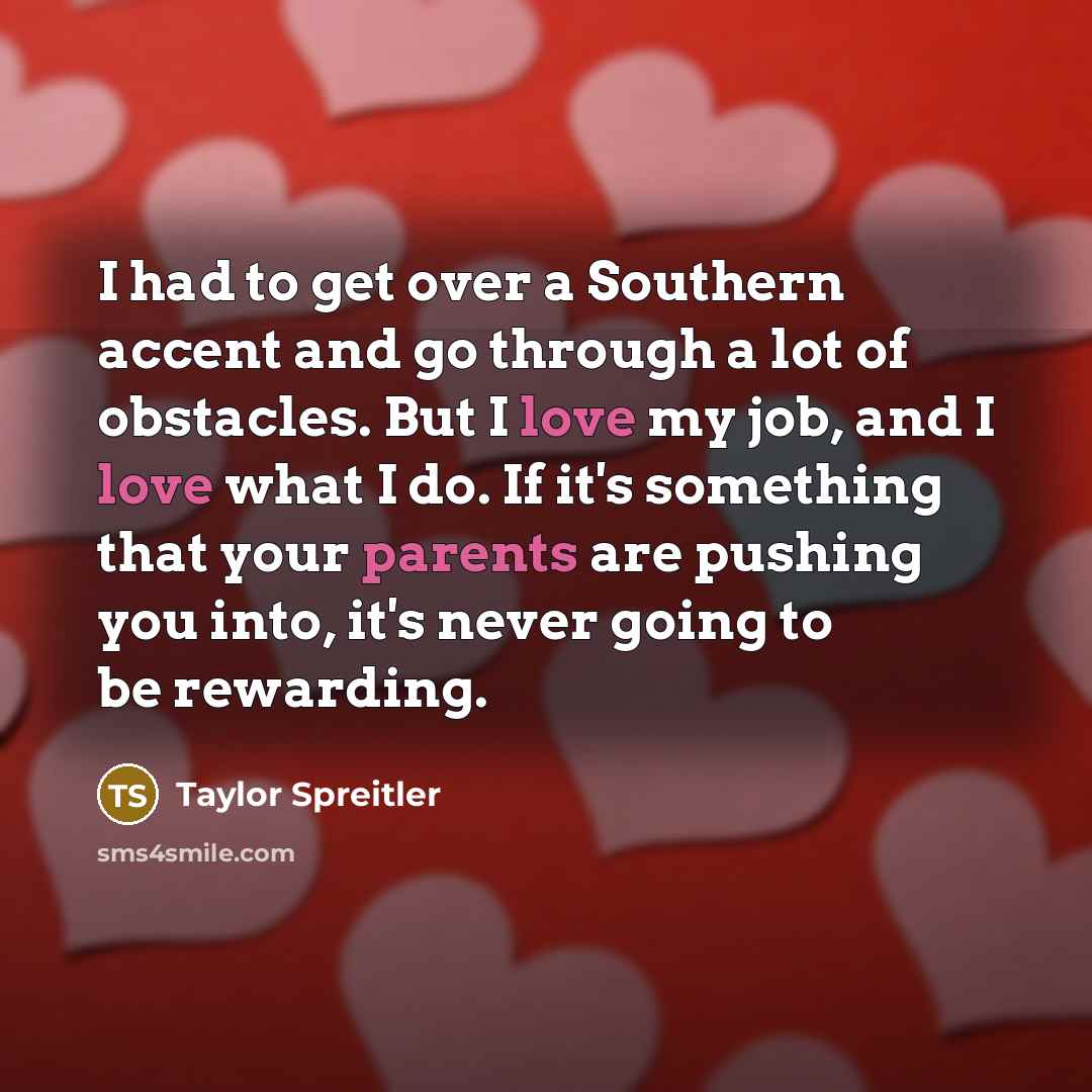 “I had to get over a Southern accent and go through a lot of obstacles. But I love my job, and I love what I do. If it's something that your parents are pushing you into, it's never going to be rewarding.” quote by Taylor Spreitler