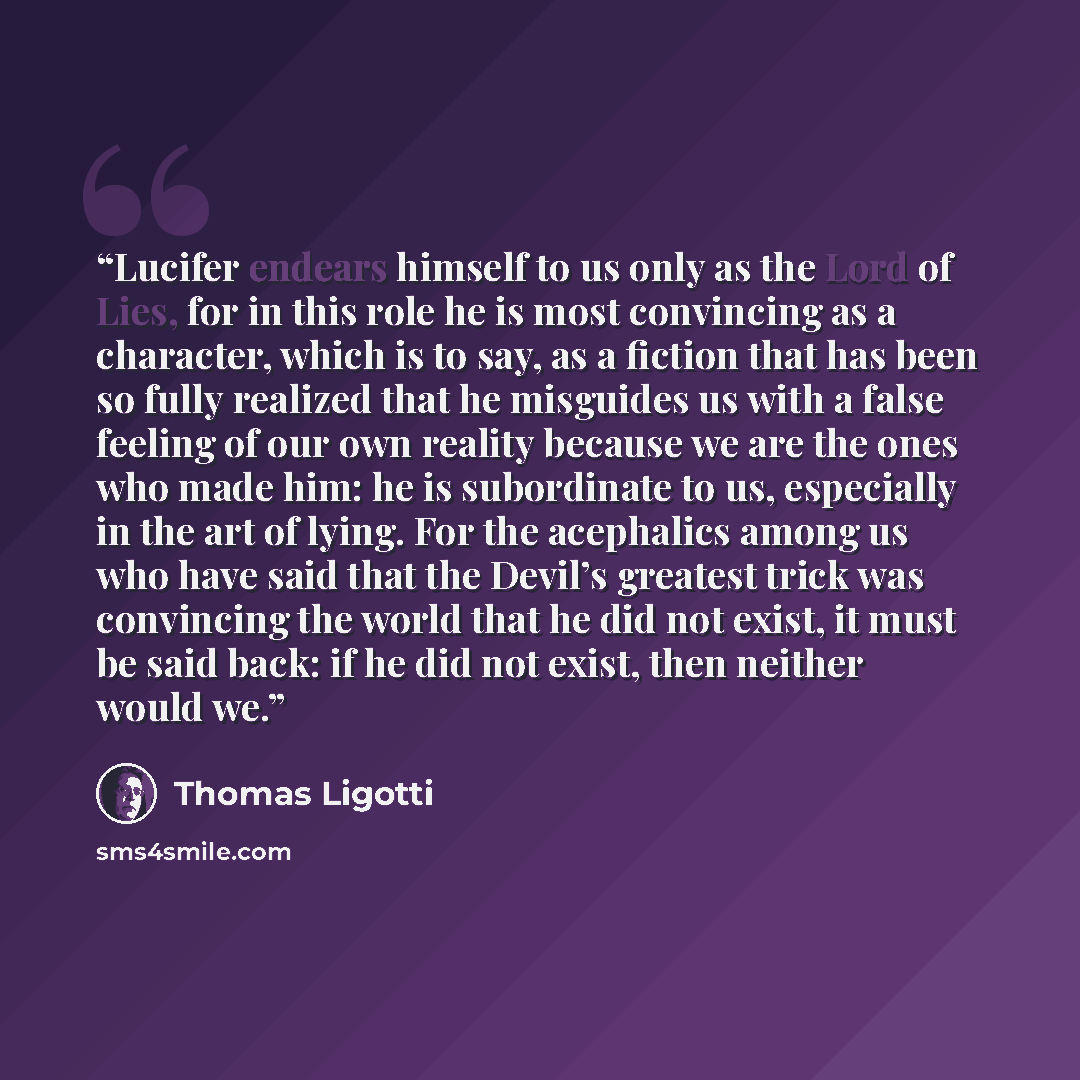 “Lucifer endears himself to us only as the Lord of Lies, for in this role he is most convincing as a character, which is to say, as a fiction that has been so fully realized that he misguides us with a false feeling of our own reality because we are the ones who made him: he is subordinate to us…” quote by Thomas Ligotti
