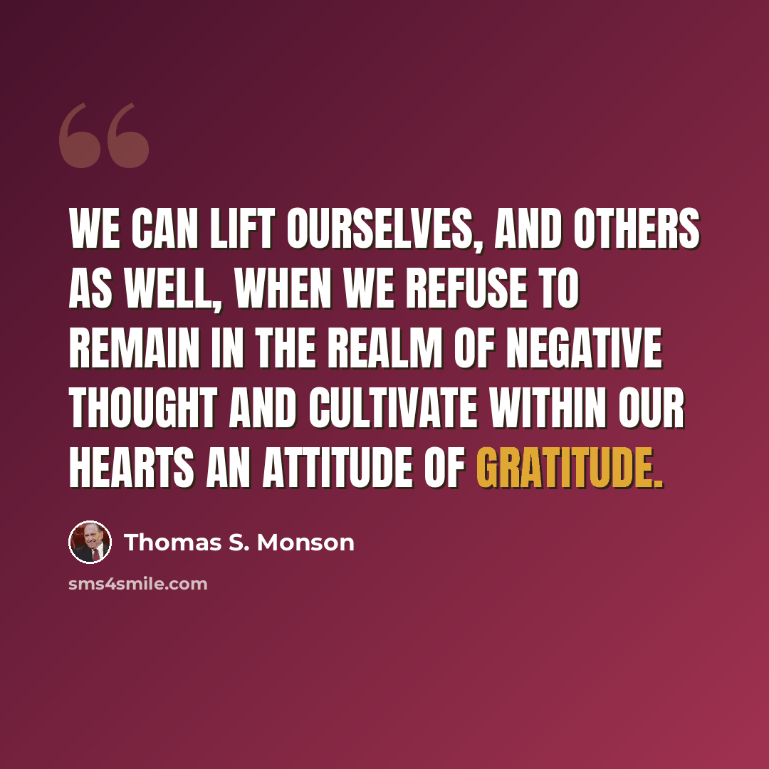 “We can lift ourselves, and others as well, when we refuse to remain in the realm of negative thought and cultivate within our hearts an attitude of gratitude.” quote by Thomas S. Monson