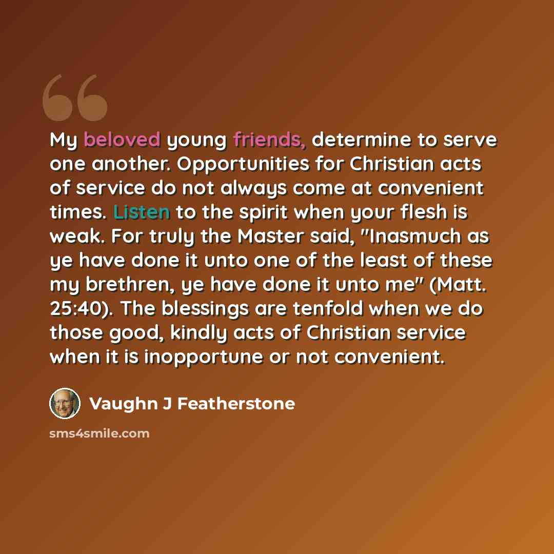 “My beloved young friends, determine to serve one another. Opportunities for Christian acts of service do not always come at convenient times. Listen to the spirit when your flesh is weak. For truly the Master said, "Inasmuch as ye have done it unto one of the least of these my brethren, ye have…” quote by Vaughn J Featherstone