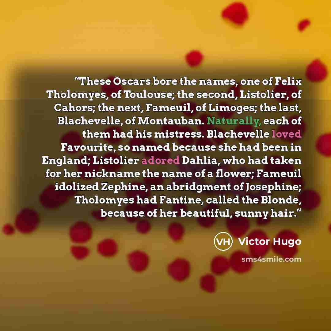 “These Oscars bore the names, one of Felix Tholomyes, of Toulouse; the second, Listolier, of Cahors; the next, Fameuil, of Limoges; the last, Blachevelle, of Montauban. Naturally, each of them had his mistress. Blachevelle loved Favourite, so named because she had been in England; Listolier adored…” quote by Victor Hugo