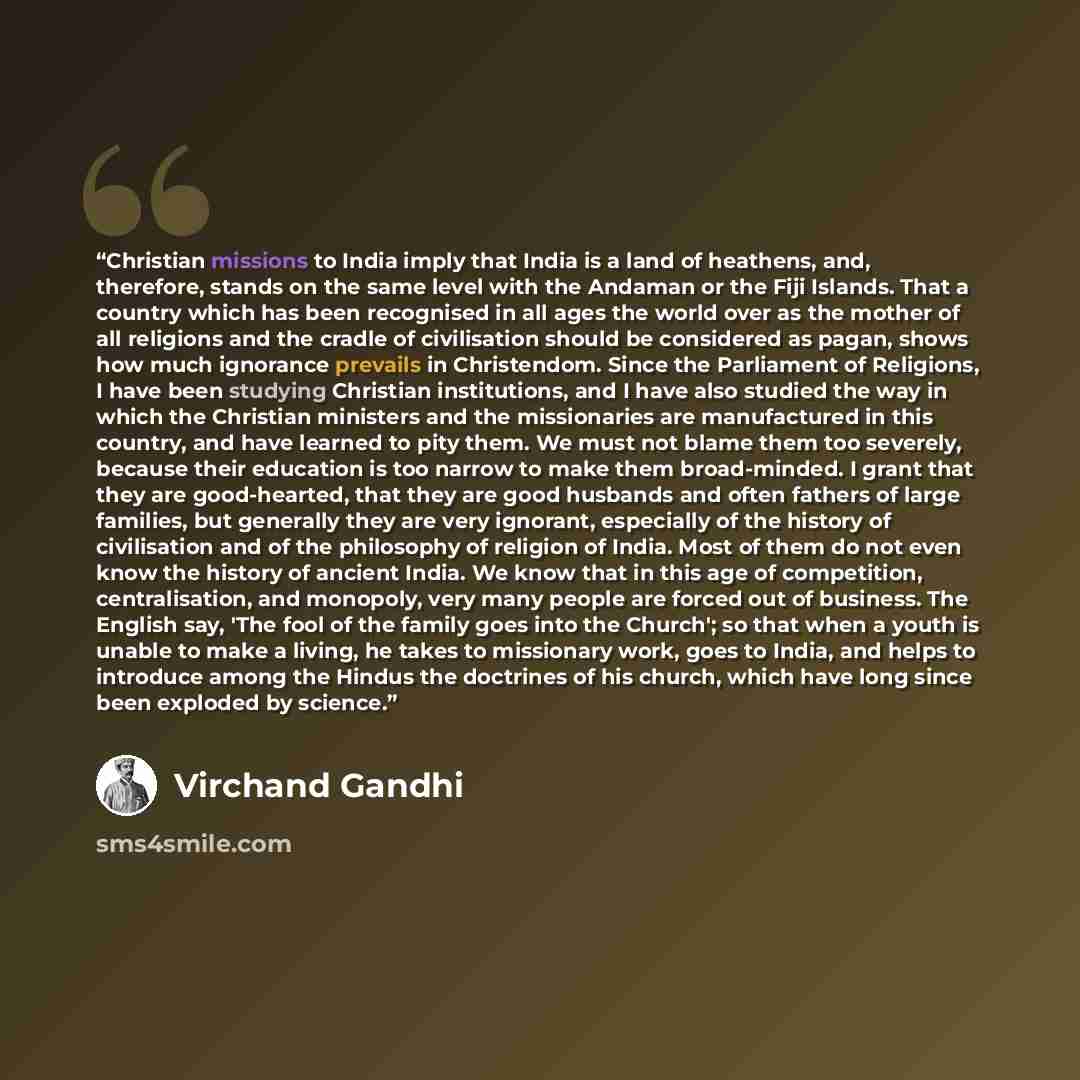 “Christian missions to India imply that India is a land of heathens, and, therefore, stands on the same level with the Andaman or the Fiji Islands. That a country which has been recognised in all ages the world over as the mother of all religions and the cradle of civilisation should be considered…” quote by Virchand Gandhi