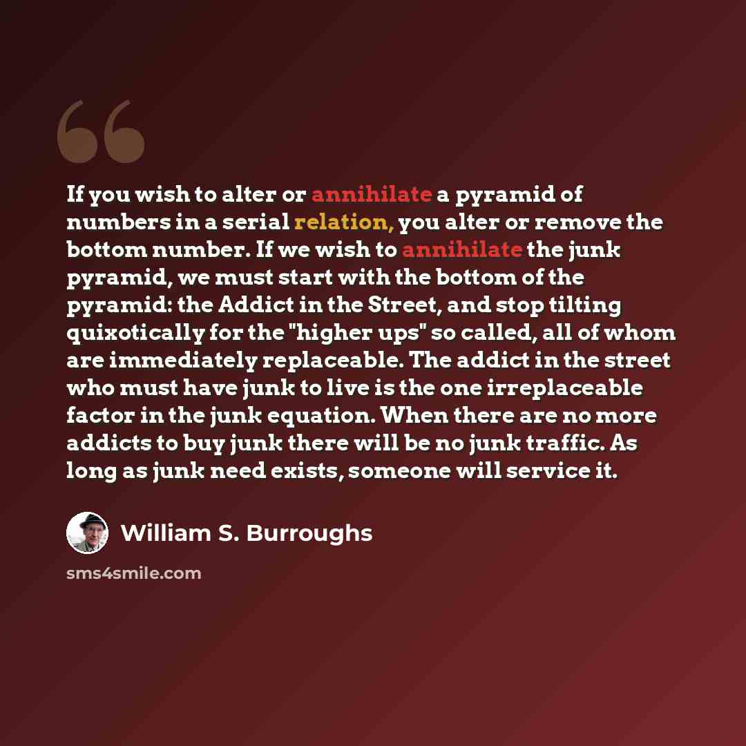 “If you wish to alter or annihilate a pyramid of numbers in a serial relation, you alter or remove the bottom number. If we wish to annihilate the junk pyramid, we must start with the bottom of the pyramid: the Addict in the Street, and stop tilting quixotically for the "higher ups" so called, all…” quote by William S. Burroughs