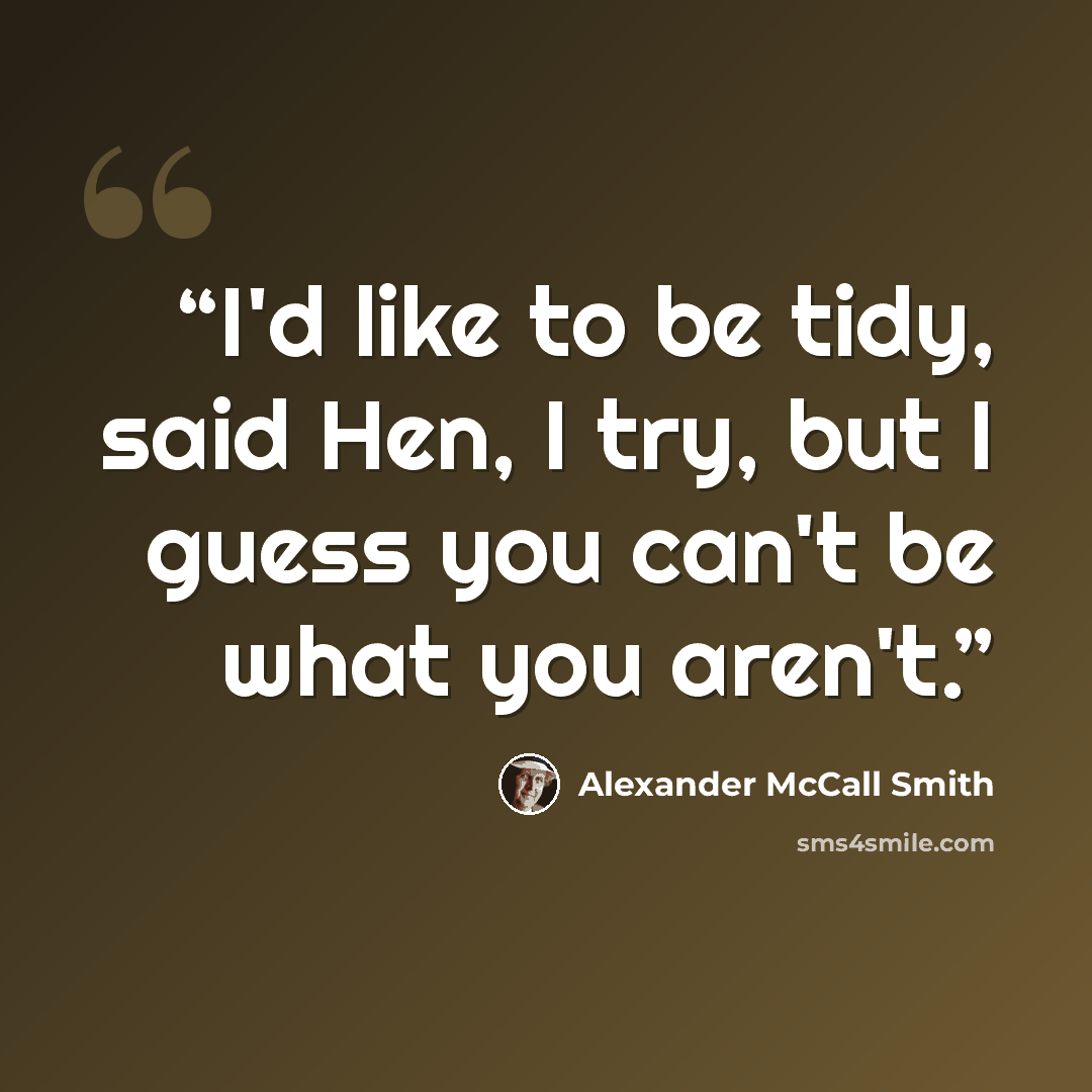 “I'd like to be tidy, said Hen, I try, but I guess you can't be what you aren't.” quote by Alexander McCall Smith