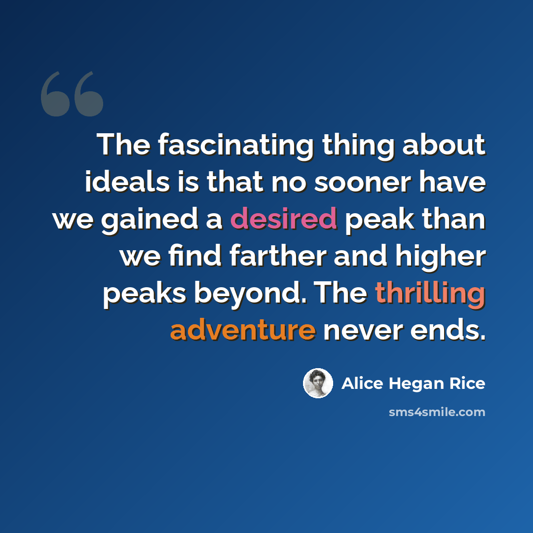 “The fascinating thing about ideals is that no sooner have we gained a desired peak than we find farther and higher peaks beyond. The thrilling adventure never ends.” quote by Alice Hegan Rice