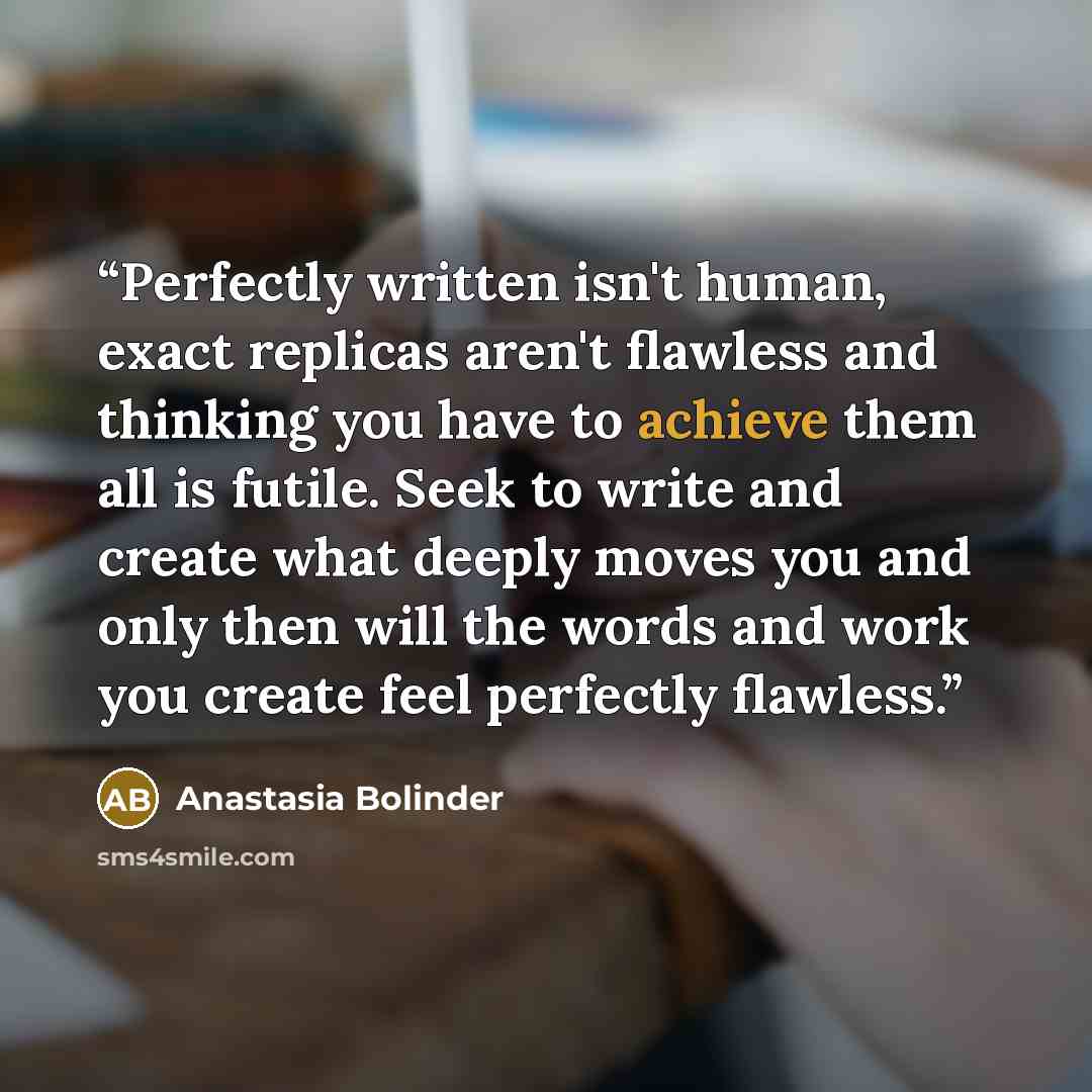 “Perfectly written isn't human, exact replicas aren't flawless and thinking you have to achieve them all is futile. Seek to write and create what deeply moves you and only then will the words and work you create feel perfectly flawless.” quote by Anastasia Bolinder