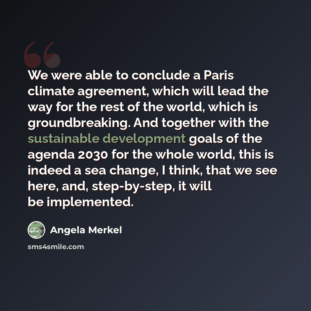 “We were able to conclude a Paris climate agreement, which will lead the way for the rest of the world, which is groundbreaking. And together with the sustainable development goals of the agenda 2030 for the whole world, this is indeed a sea change, I think, that we see here, and, step-by-step, it…” quote by Angela Merkel