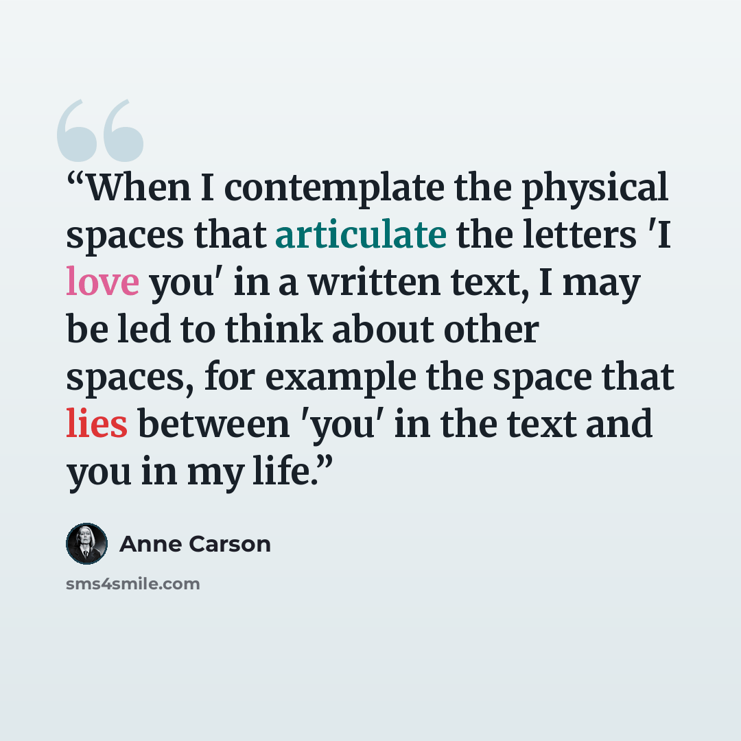 “When I contemplate the physical spaces that articulate the letters 'I love you' in a written text, I may be led to think about other spaces, for example the space that lies between 'you' in the text and you in my life.” quote by Anne Carson