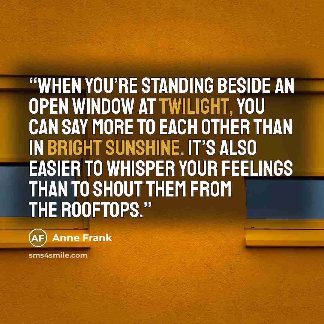 “when you’re standing beside an open window at twilight, you can say more to each other than in bright sunshine. It’s also easier to whisper your feelings than to shout them from the rooftops.” quote by Anne Frank