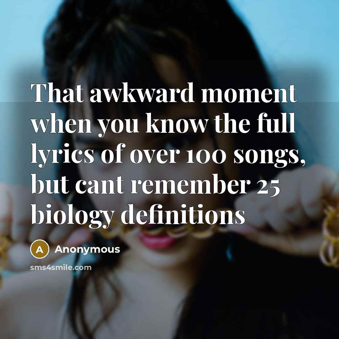 “That awkward moment when you know the full lyrics of over 100 songs, but cant remember 25 biology definitions” quote by Anonymous