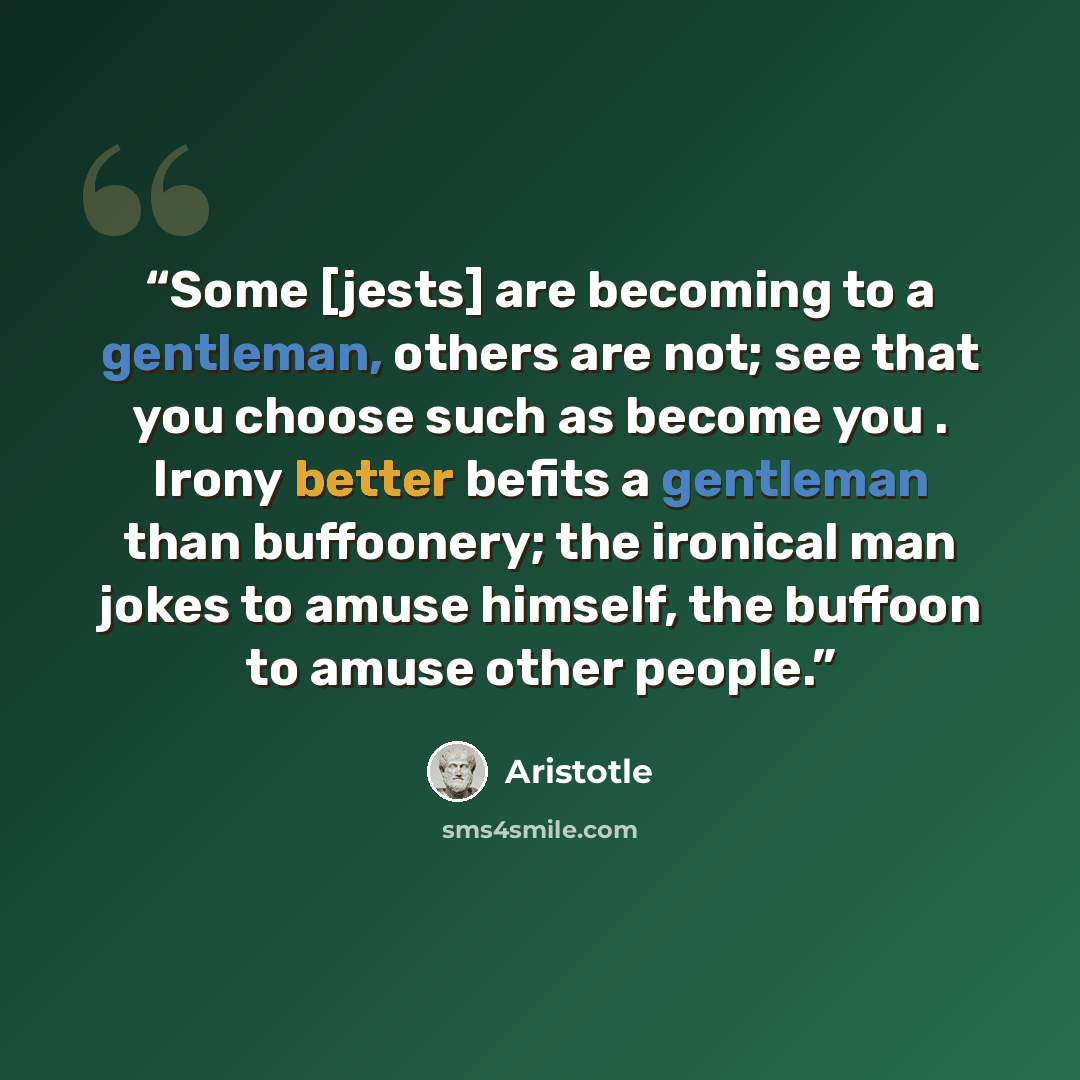 “Some [jests] are becoming to a gentleman, others are not; see that you choose such as become you . Irony better befits a gentleman than buffoonery; the ironical man jokes to amuse himself, the buffoon to amuse other people.” quote by Aristotle