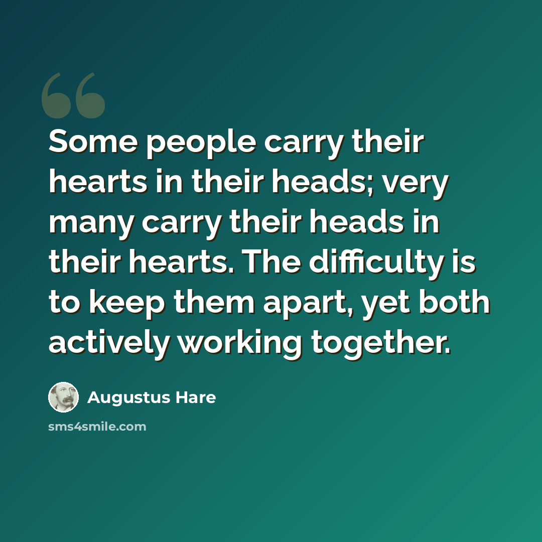 “Some people carry their hearts in their heads; very many carry their heads in their hearts. The difficulty is to keep them apart, yet both actively working together.” quote by Augustus Hare