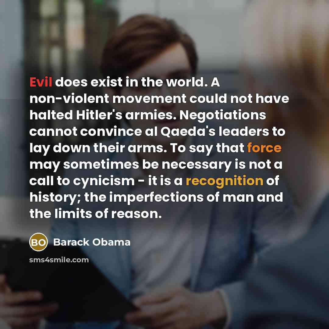 “Evil does exist in the world. A non-violent movement could not have halted Hitler's armies. Negotiations cannot convince al Qaeda's leaders to lay down their arms. To say that force may sometimes be necessary is not a call to cynicism - it is a recognition of history; the imperfections of man and…” quote by Barack Obama