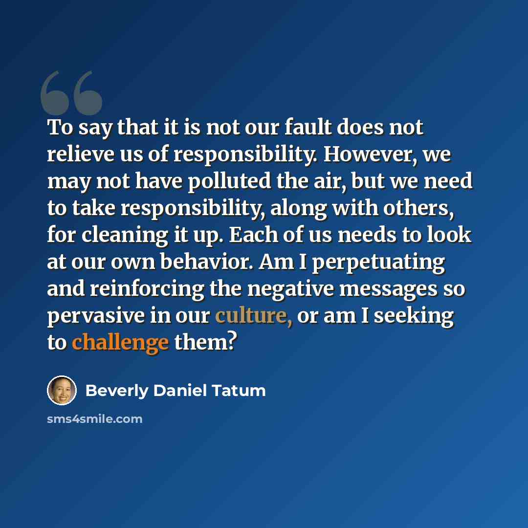 “To say that it is not our fault does not relieve us of responsibility. However, we may not have polluted the air, but we need to take responsibility, along with others, for cleaning it up. Each of us needs to look at our own behavior. Am I perpetuating and reinforcing the negative messages so…” quote by Beverly Daniel Tatum