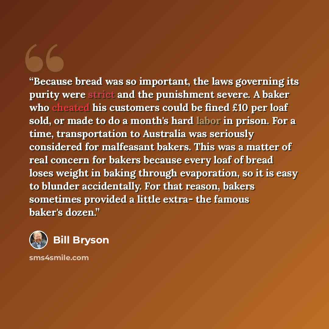 “Because bread was so important, the laws governing its purity were strict and the punishment severe. A baker who cheated his customers could be fined £10 per loaf sold, or made to do a month's hard labor in prison. For a time, transportation to Australia was seriously considered for malfeasant…” quote by Bill Bryson