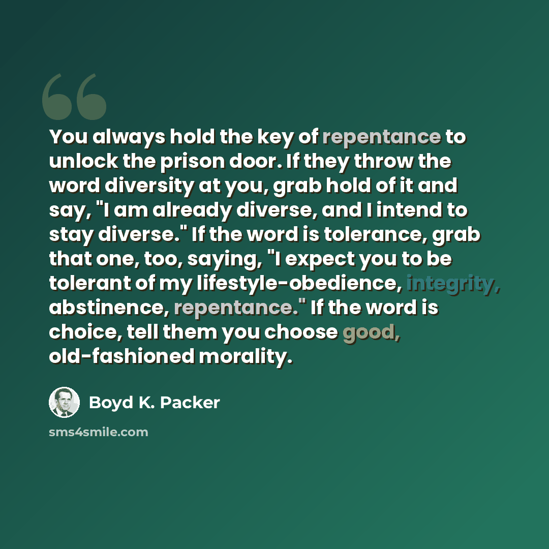 “You always hold the key of repentance to unlock the prison door. If they throw the word diversity at you, grab hold of it and say, "I am already diverse, and I intend to stay diverse." If the word is tolerance, grab that one, too, saying, "I expect you to be tolerant of my lifestyle-obedience…” quote by Boyd K. Packer