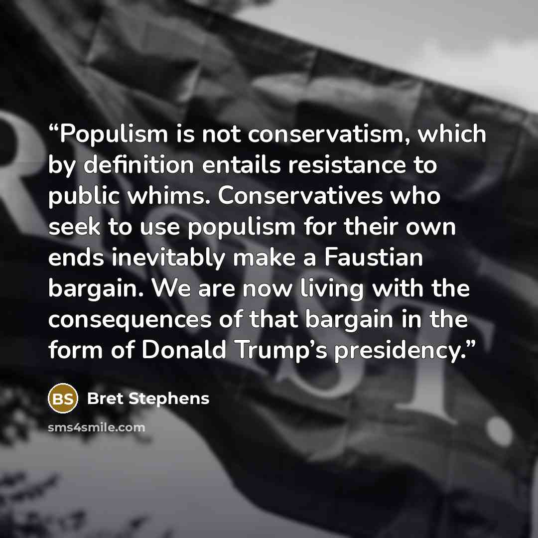 “Populism is not conservatism, which by definition entails resistance to public whims. Conservatives who seek to use populism for their own ends inevitably make a Faustian bargain. We are now living with the consequences of that bargain in the form of Donald Trump’s presidency.” quote by Bret Stephens