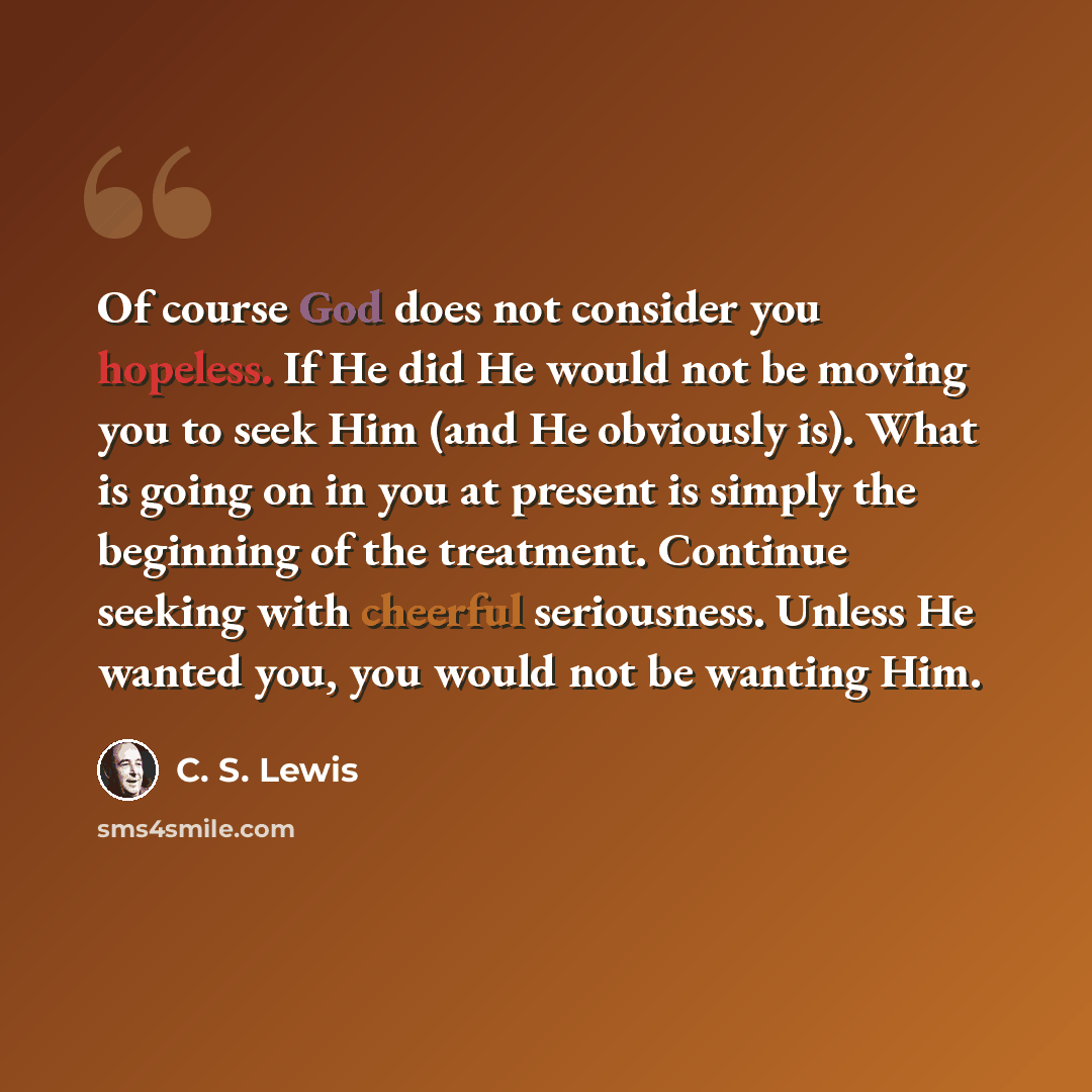 “Of course God does not consider you hopeless. If He did He would not be moving you to seek Him (and He obviously is). What is going on in you at present is simply the beginning of the treatment. Continue seeking with cheerful seriousness. Unless He wanted you, you would not be wanting Him.” quote by C. S. Lewis