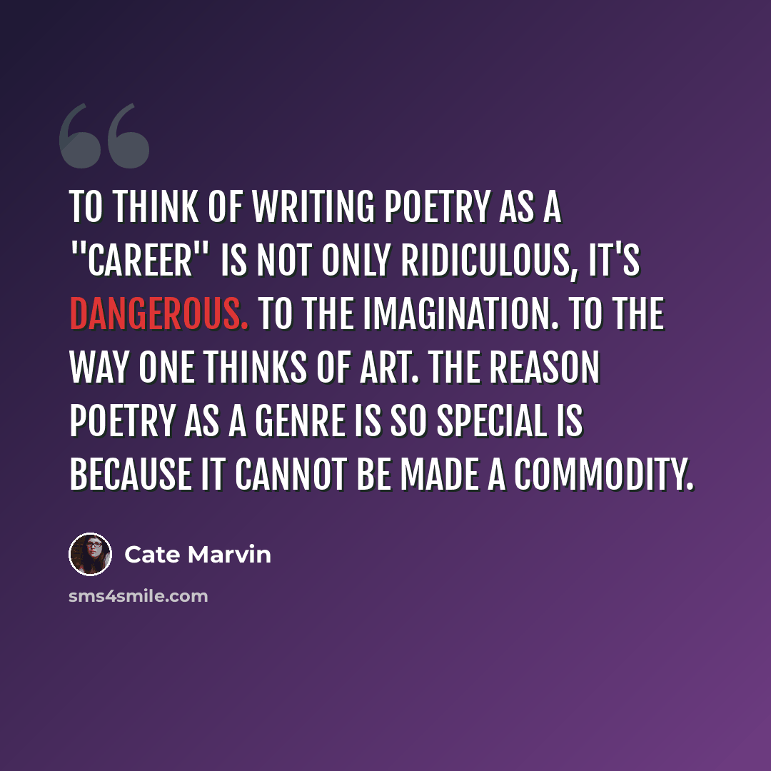 “To think of writing poetry as a "career" is not only ridiculous, it's dangerous. To the imagination. To the way one thinks of art. The reason poetry as a genre is so special is because it cannot be made a commodity.” quote by Cate Marvin