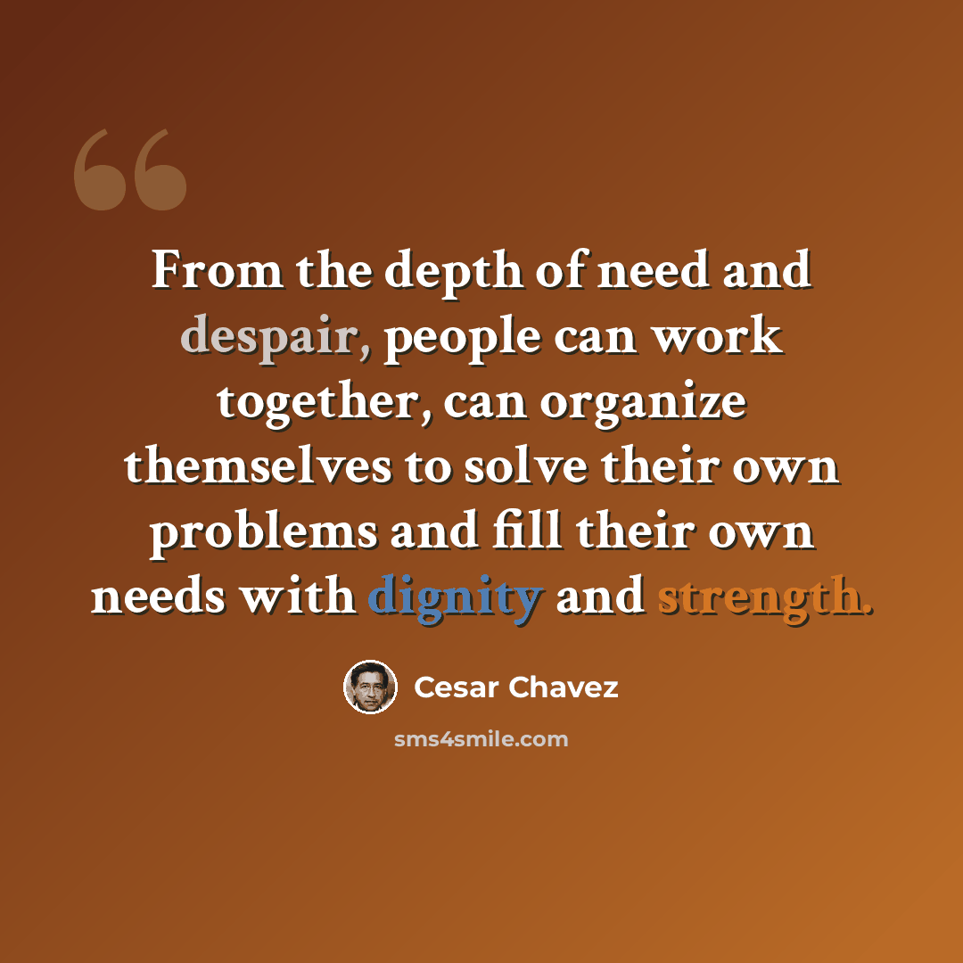 “From the depth of need and despair, people can work together, can organize themselves to solve their own problems and fill their own needs with dignity and strength.” quote by Cesar Chavez