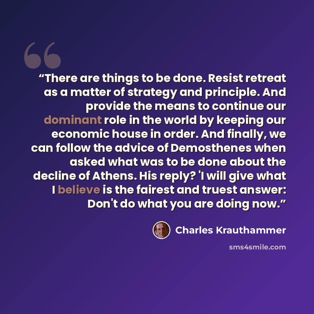 “There are things to be done. Resist retreat as a matter of strategy and principle. And provide the means to continue our dominant role in the world by keeping our economic house in order. And finally, we can follow the advice of Demosthenes when asked what was to be done about the decline of…” quote by Charles Krauthammer