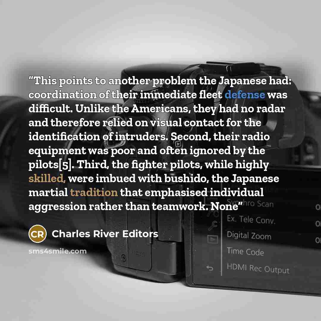“This points to another problem the Japanese had: coordination of their immediate fleet defense was difficult. Unlike the Americans, they had no radar and therefore relied on visual contact for the identification of intruders. Second, their radio equipment was poor and often ignored by the…” quote by Charles River Editors