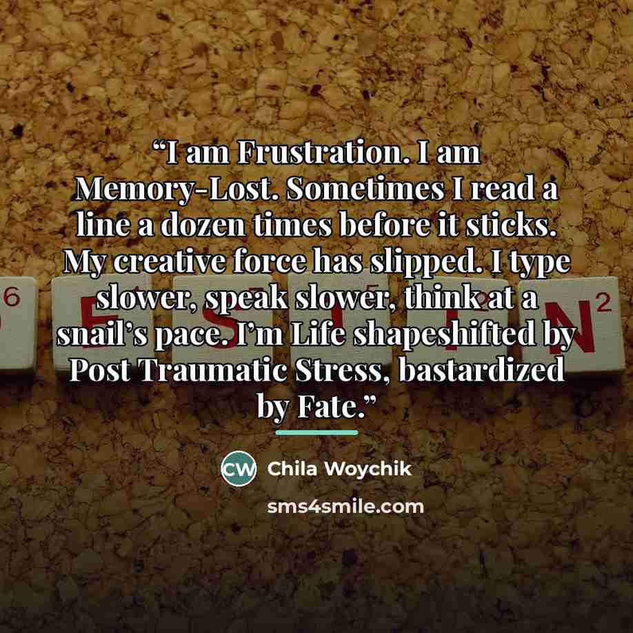 “I am Frustration. I am Memory-Lost. Sometimes I read a line a dozen times before it sticks. My creative force has slipped. I type slower, speak slower, think at a snail’s pace. I’m Life shapeshifted by Post Traumatic Stress, bastardized by Fate.” quote by Chila Woychik