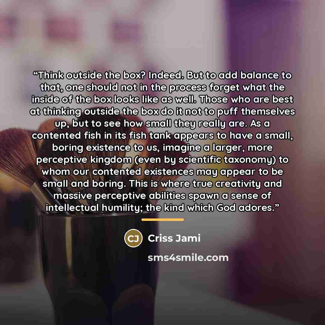 “Think outside the box? Indeed. But to add balance to that, one should not in the process forget what the inside of the box looks like as well. Those who are best at thinking outside the box do it not to puff themselves up, but to see how small they really are. As a contented fish in its fish tank…” quote by Criss Jami