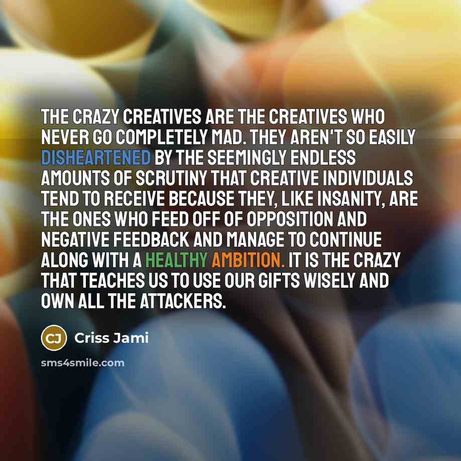 “The crazy creatives are the creatives who never go completely mad. They aren't so easily disheartened by the seemingly endless amounts of scrutiny that creative individuals tend to receive because they, like insanity, are the ones who feed off of opposition and negative feedback and manage to…” quote by Criss Jami
