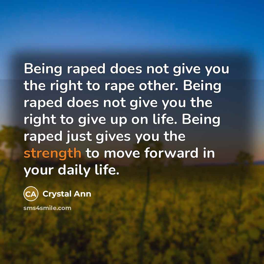 “Being raped does not give you the right to rape other. Being raped does not give you the right to give up on life. Being raped just gives you the strength to move forward in your daily life.” quote by Crystal Ann