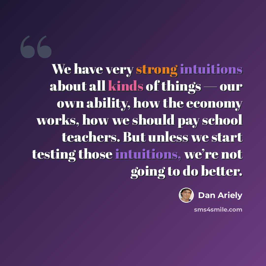 “We have very strong intuitions about all kinds of things — our own ability, how the economy works, how we should pay school teachers. But unless we start testing those intuitions, we’re not going to do better.” quote by Dan Ariely