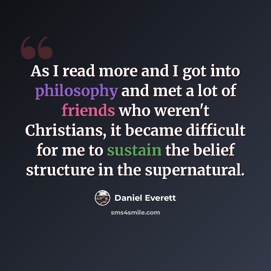 “As I read more and I got into philosophy and met a lot of friends who weren't Christians, it became difficult for me to sustain the belief structure in the supernatural.” quote by Daniel Everett