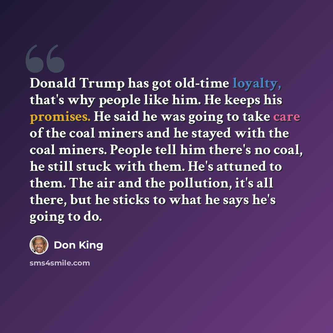 “Donald Trump has got old-time loyalty, that's why people like him. He keeps his promises. He said he was going to take care of the coal miners and he stayed with the coal miners. People tell him there's no coal, he still stuck with them. He's attuned to them. The air and the pollution, it's all…” quote by Don King