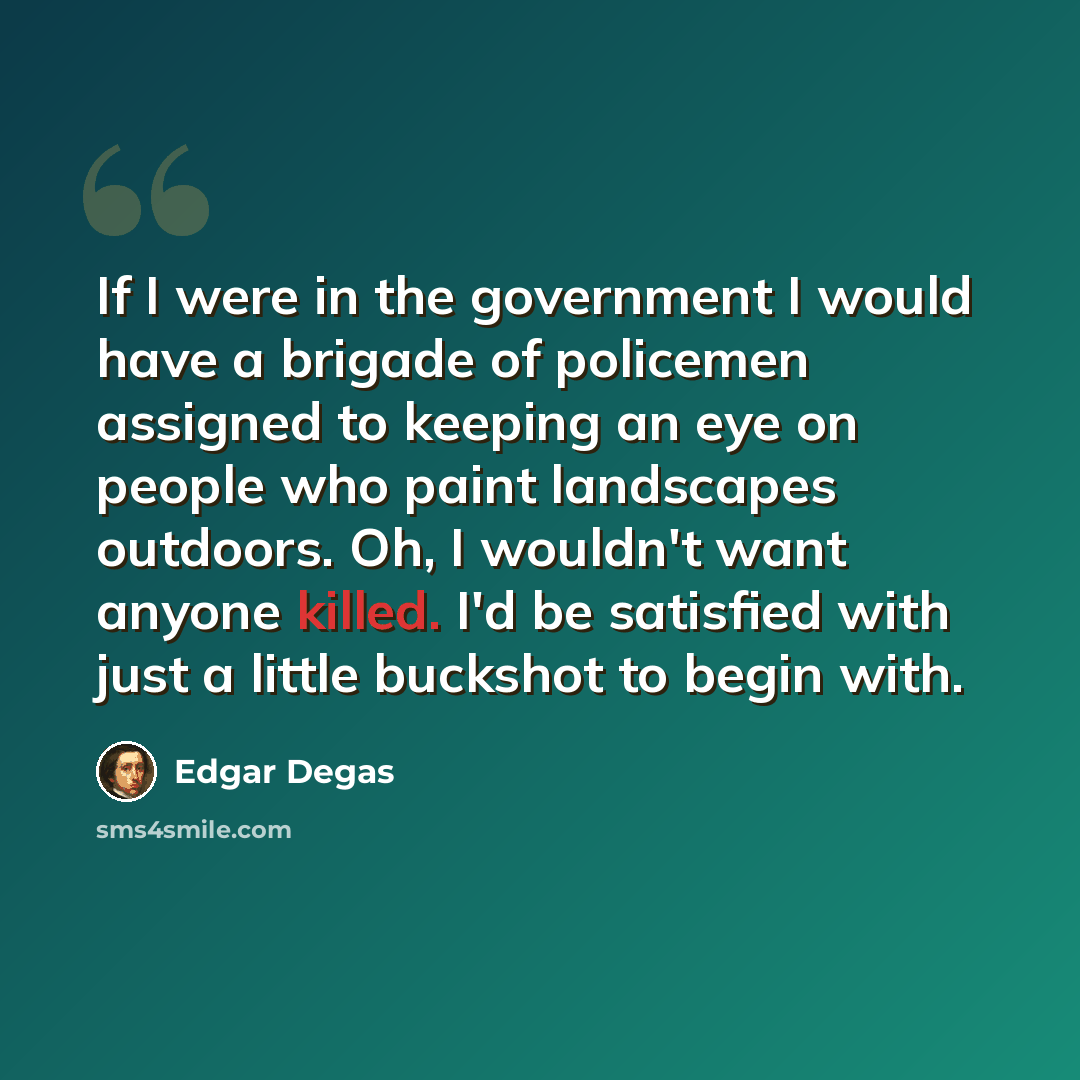 “If I were in the government I would have a brigade of policemen assigned to keeping an eye on people who paint landscapes outdoors. Oh, I wouldn't want anyone killed. I'd be satisfied with just a little buckshot to begin with.” quote by Edgar Degas