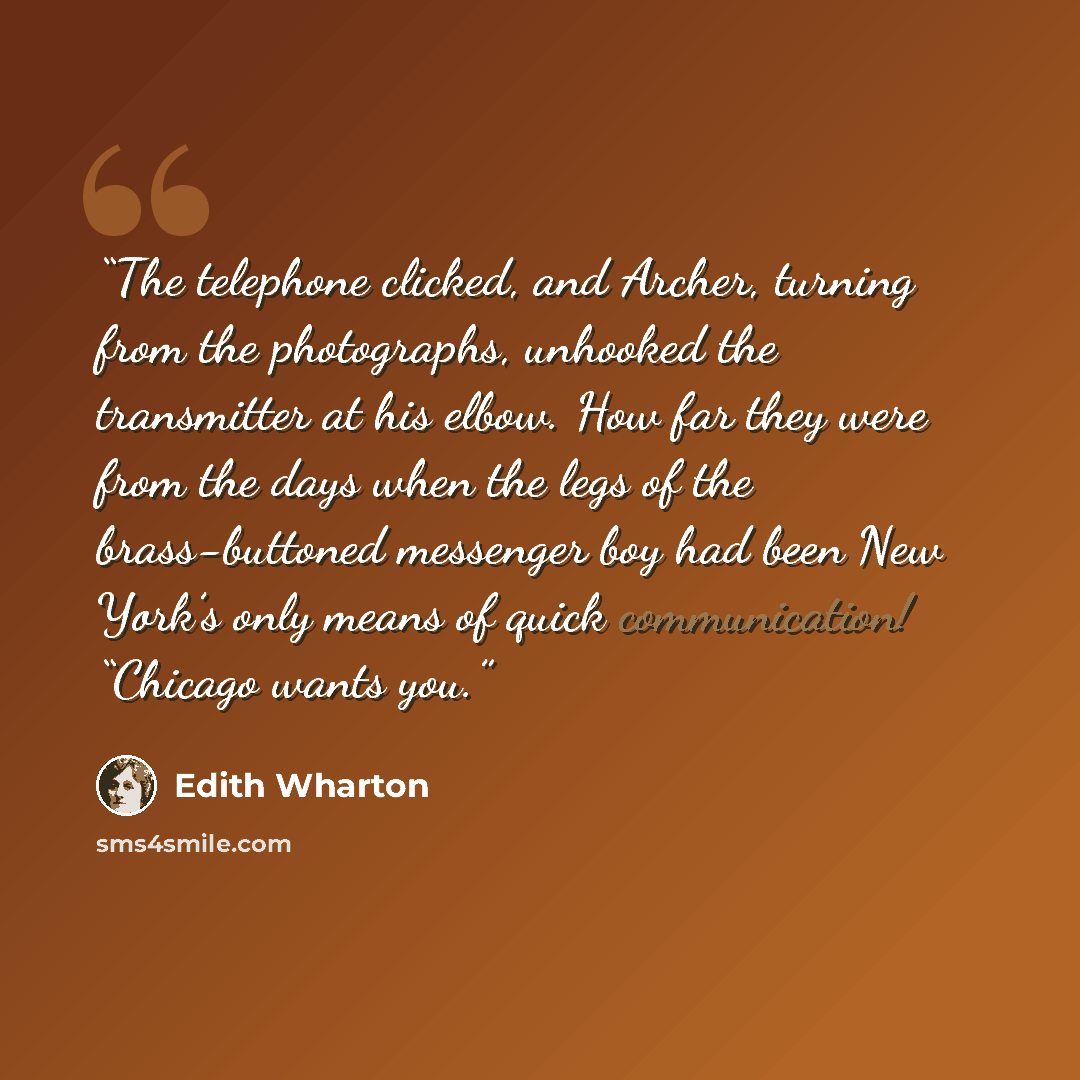 “The telephone clicked, and Archer, turning from the photographs, unhooked the transmitter at his elbow. How far they were from the days when the legs of the brass-buttoned messenger boy had been New York’s only means of quick communication! “Chicago wants you.” quote by Edith Wharton