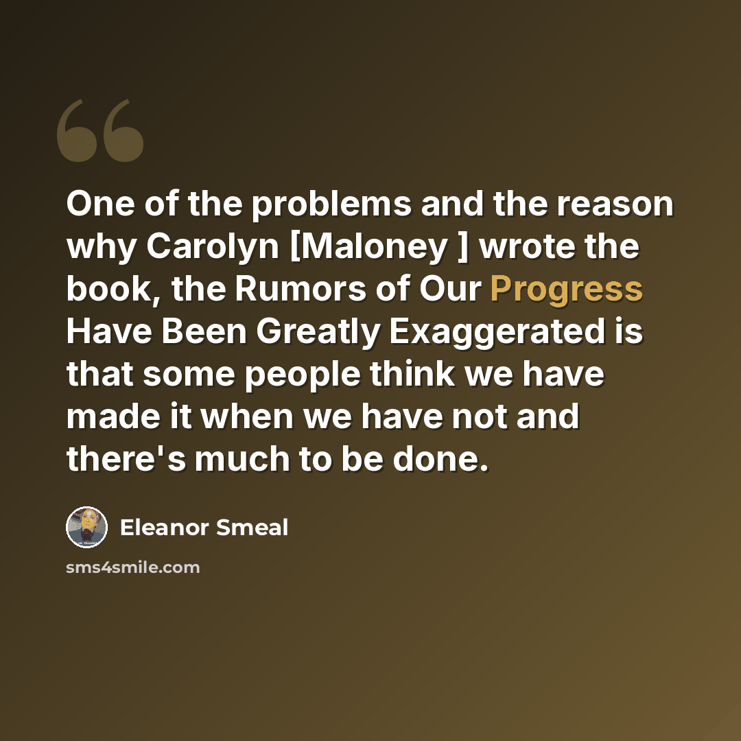 “One of the problems and the reason why Carolyn [Maloney ] wrote the book, the Rumors of Our Progress Have Been Greatly Exaggerated is that some people think we have made it when we have not and there's much to be done.” quote by Eleanor Smeal