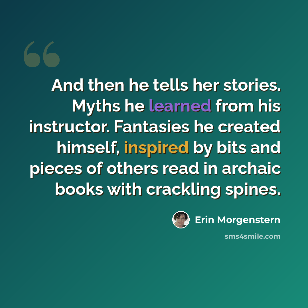 “And then he tells her stories. Myths he learned from his instructor. Fantasies he created himself, inspired by bits and pieces of others read in archaic books with crackling spines.” quote by Erin Morgenstern