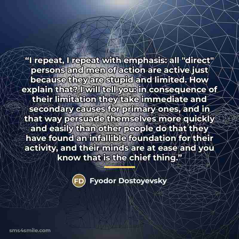 “I repeat, I repeat with emphasis: all "direct" persons and men of action are active just because they are stupid and limited. How explain that? I will tell you: in consequence of their limitation they take immediate and secondary causes for primary ones, and in that way persuade themselves more…” quote by Fyodor Dostoyevsky