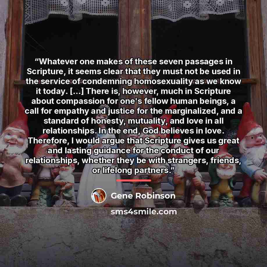 “Whatever one makes of these seven passages in Scripture, it seems clear that they must not be used in the service of condemning homosexuality as we know it today. [...] There is, however, much in Scripture about compassion for one's fellow human beings, a call for empathy and justice for the…” quote by Gene Robinson