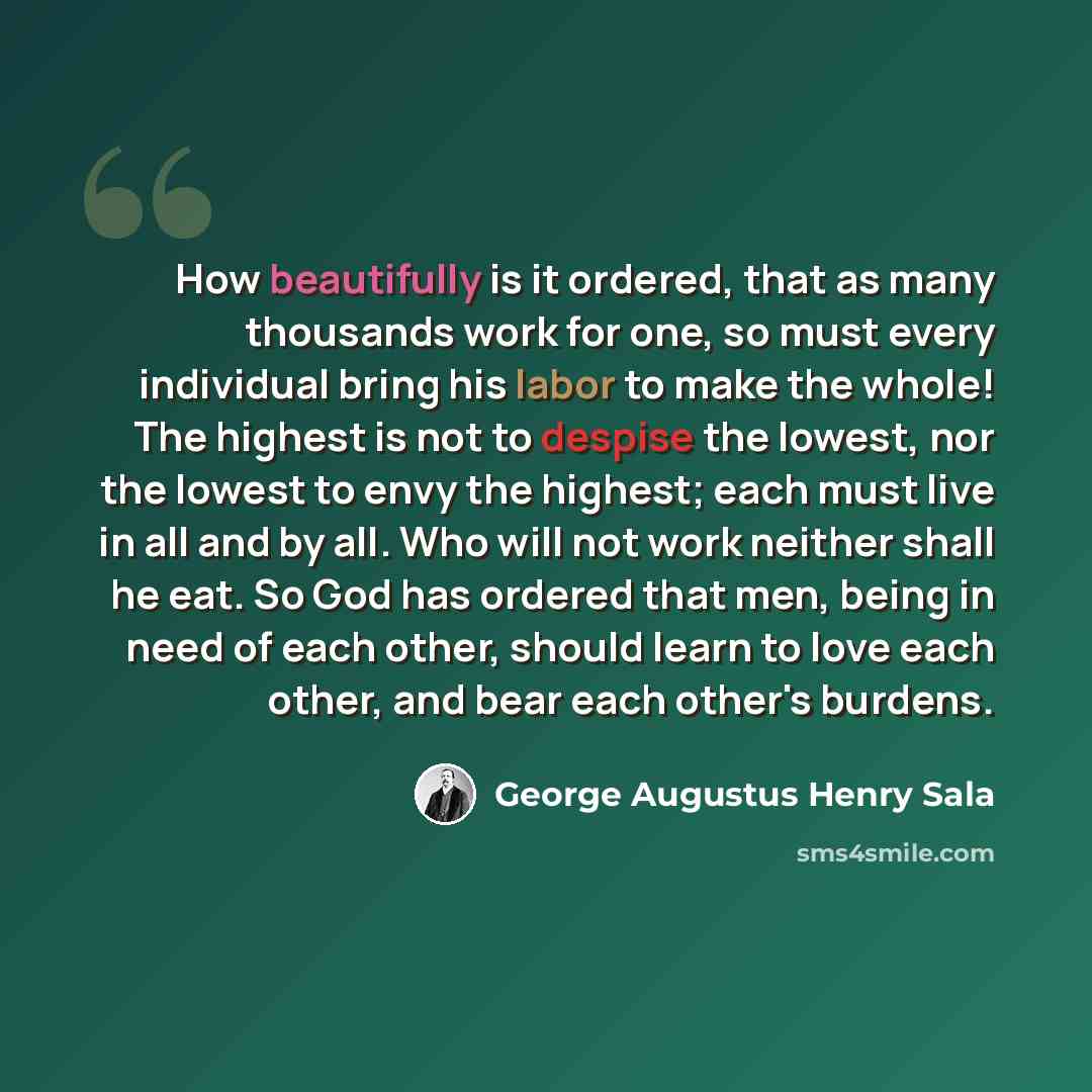 “How beautifully is it ordered, that as many thousands work for one, so must every individual bring his labor to make the whole! The highest is not to despise the lowest, nor the lowest to envy the highest; each must live in all and by all. Who will not work neither shall he eat. So God has ordered…” quote by George Augustus Henry Sala