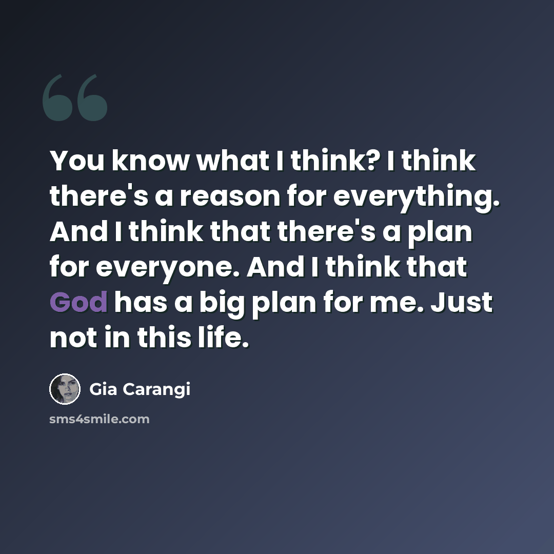 “You know what I think? I think there's a reason for everything. And I think that there's a plan for everyone. And I think that God has a big plan for me. Just not in this life.” quote by Gia Carangi