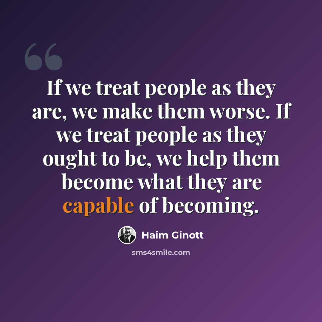 “If we treat people as they are, we make them worse. If we treat people as they ought to be, we help them become what they are capable of becoming.” quote by Haim Ginott