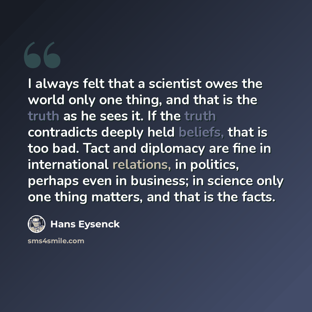 “I always felt that a scientist owes the world only one thing, and that is the truth as he sees it. If the truth contradicts deeply held beliefs, that is too bad. Tact and diplomacy are fine in international relations, in politics, perhaps even in business; in science only one thing matters, and…” quote by Hans Eysenck