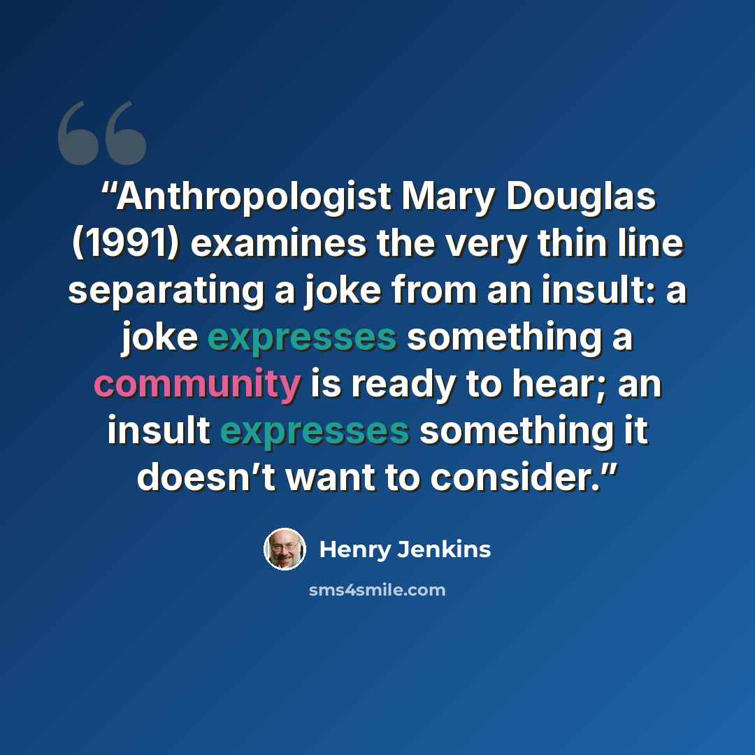 “Anthropologist Mary Douglas (1991) examines the very thin line separating a joke from an insult: a joke expresses something a community is ready to hear; an insult expresses something it doesn’t want to consider.” quote by Henry Jenkins