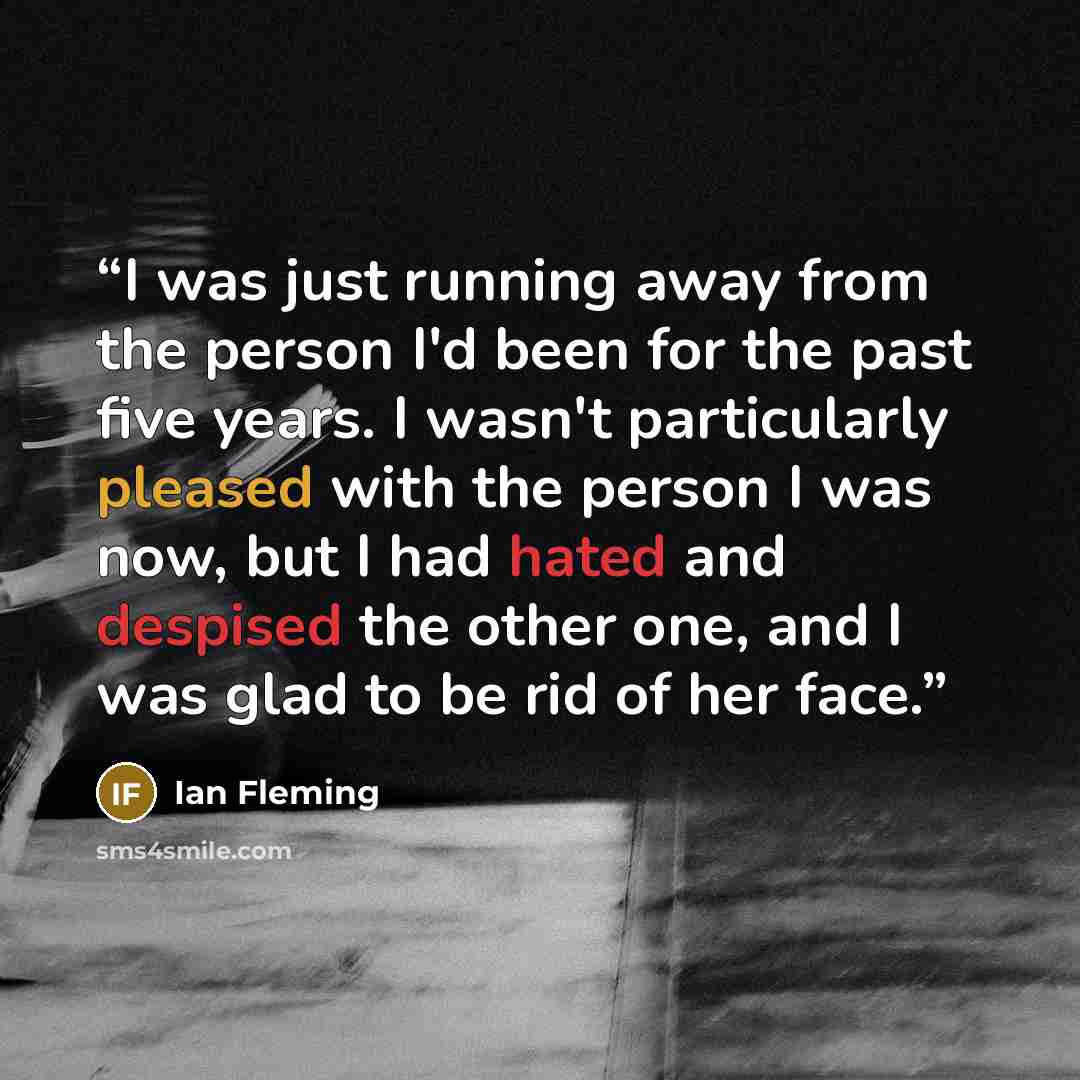 “I was just running away from the person I'd been for the past five years. I wasn't particularly pleased with the person I was now, but I had hated and despised the other one, and I was glad to be rid of her face.” quote by Ian Fleming