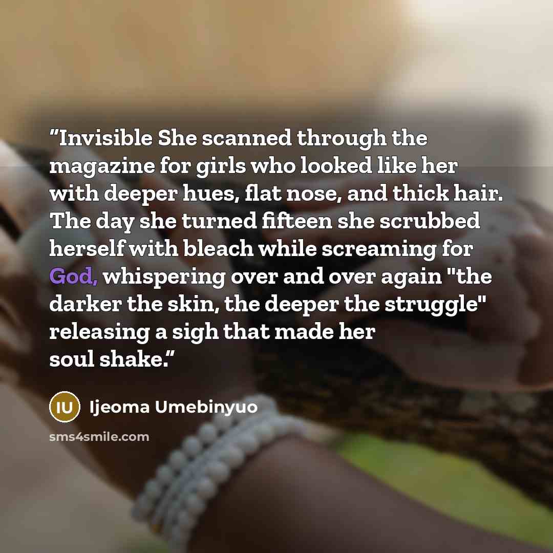 “Invisible She scanned through the magazine for girls who looked like her with deeper hues, flat nose, and thick hair. The day she turned fifteen she scrubbed herself with bleach while screaming for God, whispering over and over again "the darker the skin, the deeper the struggle" releasing a sigh…” quote by Ijeoma Umebinyuo