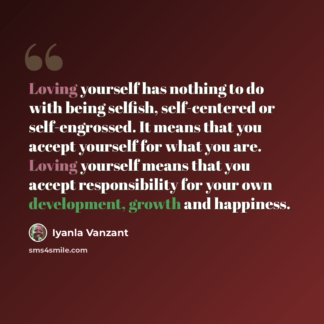 “Loving yourself has nothing to do with being selfish, self-centered or self-engrossed. It means that you accept yourself for what you are. Loving yourself means that you accept responsibility for your own development, growth and happiness.” quote by Iyanla Vanzant
