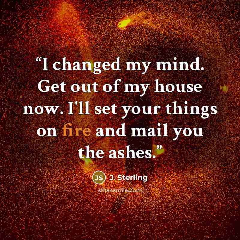 “I changed my mind. Get out of my house now. I'll set your things on fire and mail you the ashes.” quote by J. Sterling